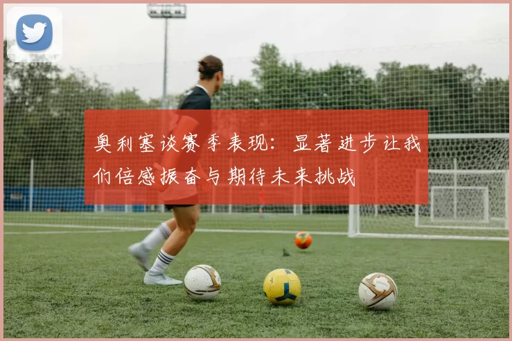 奥利塞谈赛季表现：显著进步让我们倍感振奋与期待未来挑战