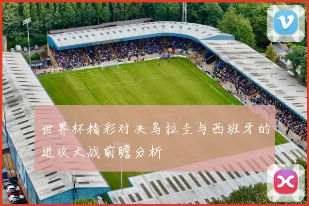 世界杯精彩对决乌拉圭与西班牙的进攻大战前瞻分析