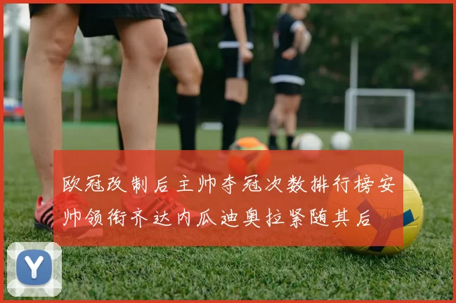欧冠改制后主帅夺冠次数排行榜安帅领衔齐达内瓜迪奥拉紧随其后