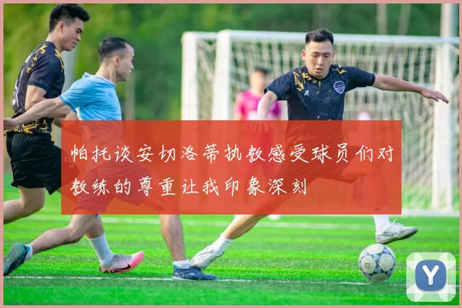 帕托谈安切洛蒂执教感受球员们对教练的尊重让我印象深刻