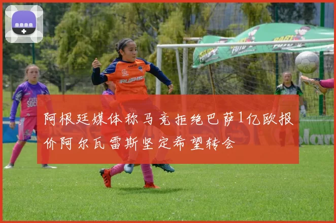 阿根廷媒体称马竞拒绝巴萨1亿欧报价阿尔瓦雷斯坚定希望转会