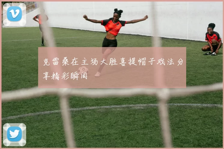 克雷桑在主场大胜喜提帽子戏法分享精彩瞬间