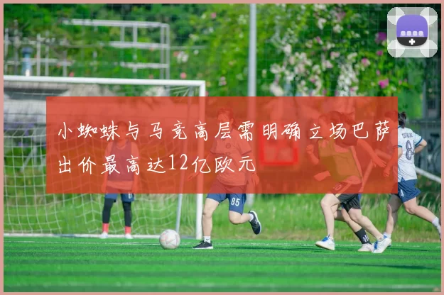 小蜘蛛与马竞高层需明确立场巴萨出价最高达12亿欧元