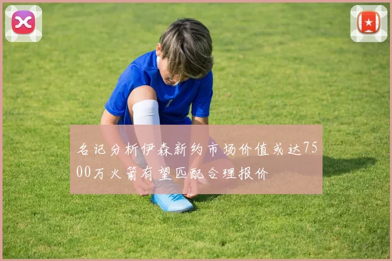 名记分析伊森新约市场价值或达7500万火箭有望匹配合理报价