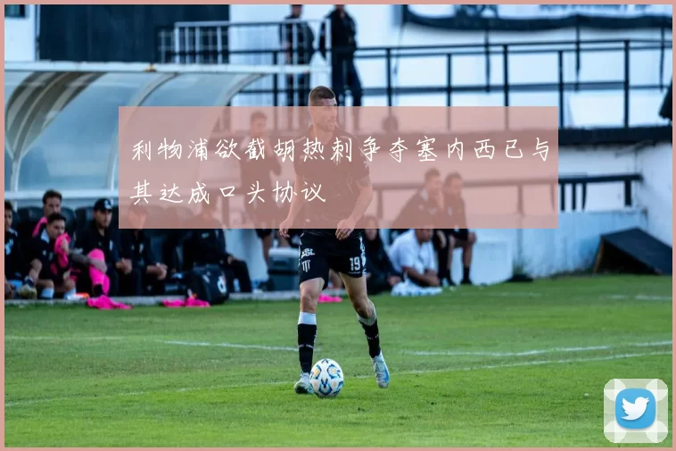 利物浦欲截胡热刺争夺塞内西已与其达成口头协议