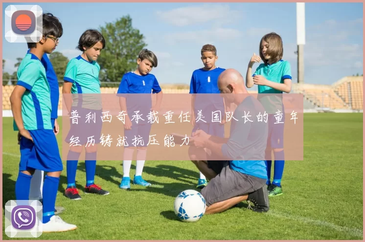 普利西奇承载重任美国队长的童年经历铸就抗压能力