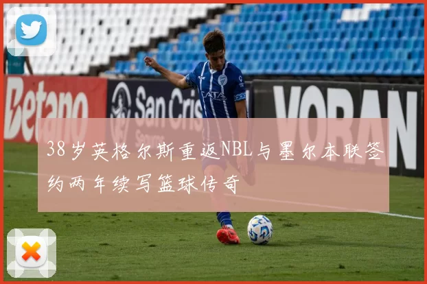 38岁英格尔斯重返NBL与墨尔本联签约两年续写篮球传奇