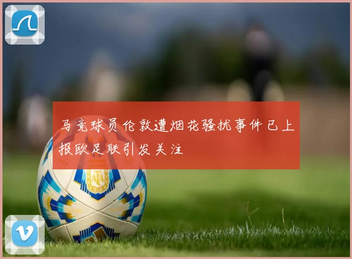 马竞球员伦敦遭烟花骚扰事件已上报欧足联引发关注