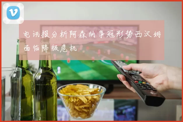 电讯报分析阿森纳争冠形势西汉姆面临降级危机