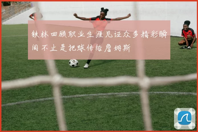 铁林回顾职业生涯见证众多精彩瞬间不止是把球传给詹姆斯