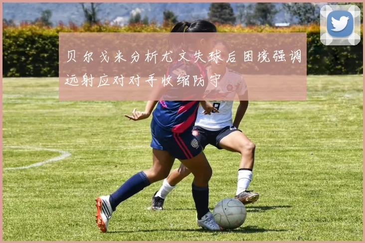 贝尔戈米分析尤文失球后困境强调远射应对对手收缩防守